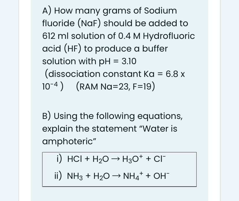 A) How many grams of Sodium
fluoride (NaF) should be added to
612 ml solution of 0.4 M Hydrofluoric
acid (HF) to produce a buffer
solution with pH = 3.10
(dissociation constant Ka =
10-4) (RAM Na=23, F=19)
6.8 x
B) Using the following equations,
explain the statement "Water is
amphoteric"
i) HCI + H20 –→ H3O* + CI-
ii) NH3 + H20 → NH4* + OH
