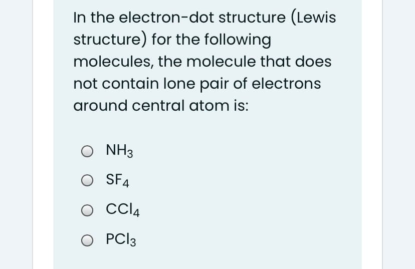 In the electron-dot structure (Lewis
structure) for the following
molecules, the molecule that does
not contain lone pair of electrons
around central atom is:
NH3
O SF4
O CCI4
O PCI3
PC|3
