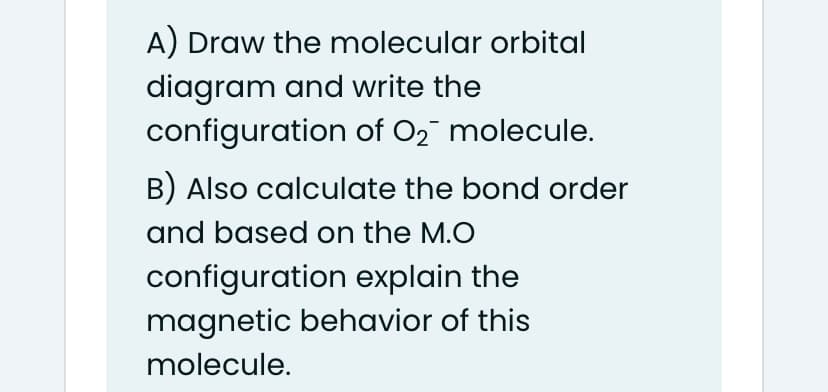 A) Draw the molecular orbital
diagram and write the
configuration of O2 molecule.
B) Also calculate the bond order
and based on the M.O
configuration explain the
magnetic behavior of this
molecule.
