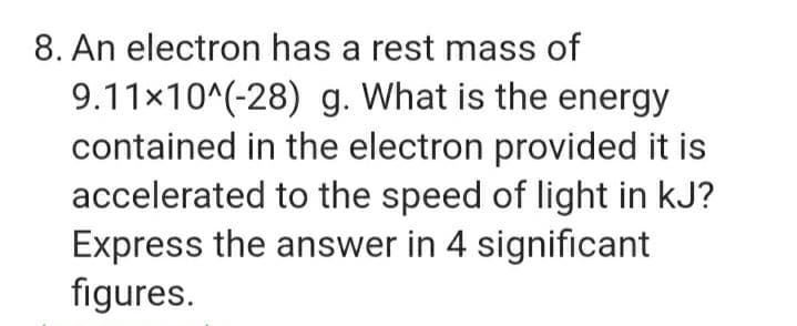 8. An electron has a rest mass of
9.11x10^(-28) g. What is the energy
contained in the electron provided it is
accelerated to the speed of light in kJ?
Express the answer in 4 significant
figures.
