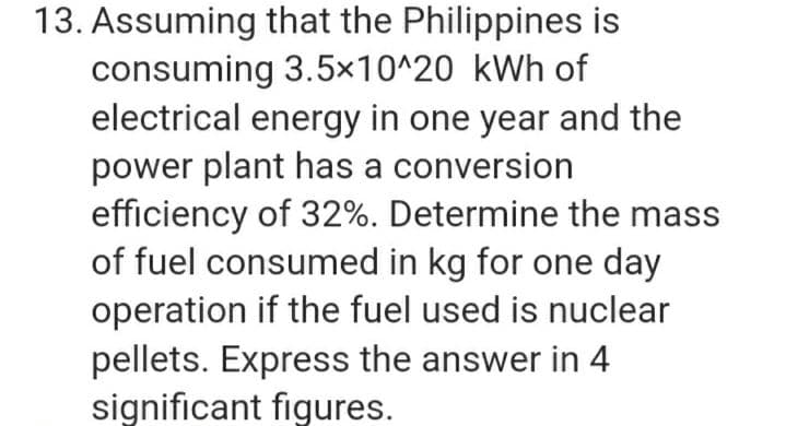 13. Assuming that the Philippines is
consuming 3.5×10^20 kWh of
electrical energy in one year and the
power plant has a conversion
efficiency of 32%. Determine the mass
of fuel consumed in kg for one day
operation if the fuel used is nuclear
pellets. Express the answer in 4
significant figures.
