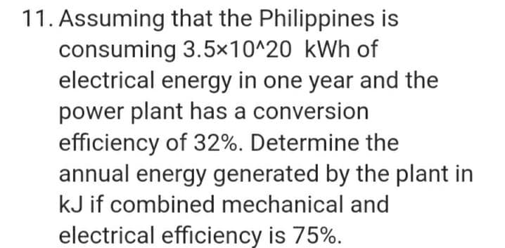 11. Assuming that the Philippines is
consuming 3.5×10^20 kWh of
electrical energy in one year and the
power plant has a conversion
efficiency of 32%. Determine the
annual energy generated by the plant in
kJ if combined mechanical and
electrical efficiency is 75%.
