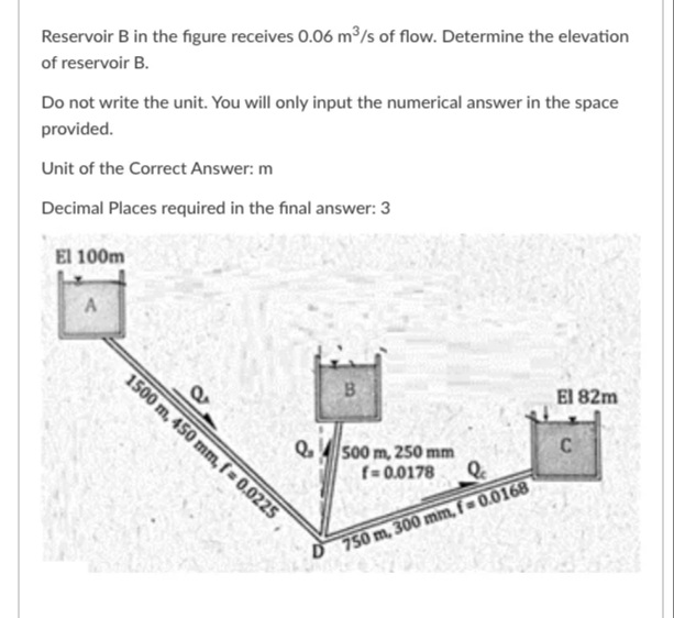 Reservoir B in the figure receives 0.06 m/s of flow. Determine the elevation
of reservoir B.
Do not write the unit. You will only input the numerical answer in the space
provided.
Unit of the Correct Answer: m
Decimal Places required in the final answer: 3
El 100m
B
1500 m, 450 mm, f = 0.0225
El 82m
C
Q. 500 m, 25s0 mm
f= 0.0178
D 750 m, 300 mm, f 0.0168
