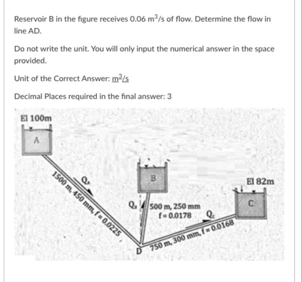 Reservoir B in the figure receives 0.06 m³/s of flow. Determine the flow in
line AD.
Do not write the unit. You will only input the numerical answer in the space
provided.
Unit of the Correct Answer: m/s
Decimal Places required in the final answer: 3
El 100m
A
1500 m, 450 mm, f = 0.0225
El 82m
C
Q 500 m, 250 mm
f= 0.0178
D 750 m, 300 mm, f 0.0168
