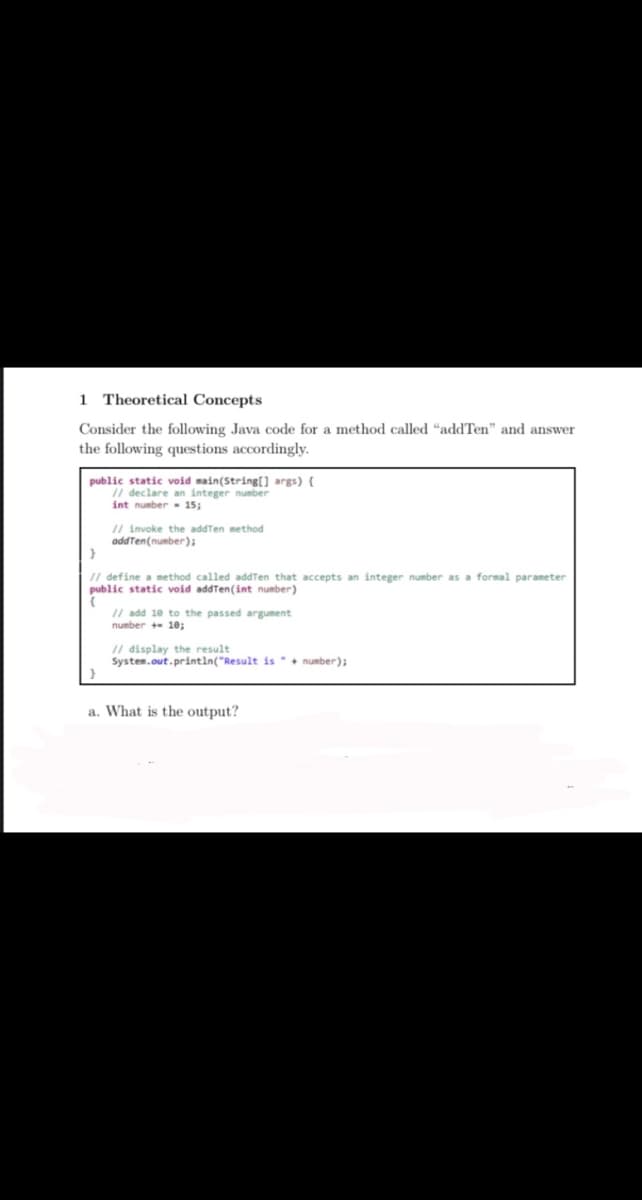 1 Theoretical Concepts
Consider the following Java code for a method called “addTen" and answer
the following questions accordingly.
public static void main(String[] args) {
I/ declare an integer number
int number- 15;
// invoke the addTen method
addTen(number);
II define a method called addTen that accepts an integer number as a formal parameter
public static void addTen(int number)
// add 10 to the passed argument
number + 10;
I/ display the result
System.out.printin("Result is number);
a. What is the output?

