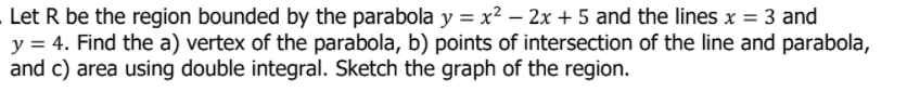 Let R be the region bounded by the parabola y = x² – 2x + 5 and the lines x = 3 and
y = 4. Find the a) vertex of the parabola, b) points of intersection of the line and parabola,
and c) area using double integral. Sketch the graph of the region.
