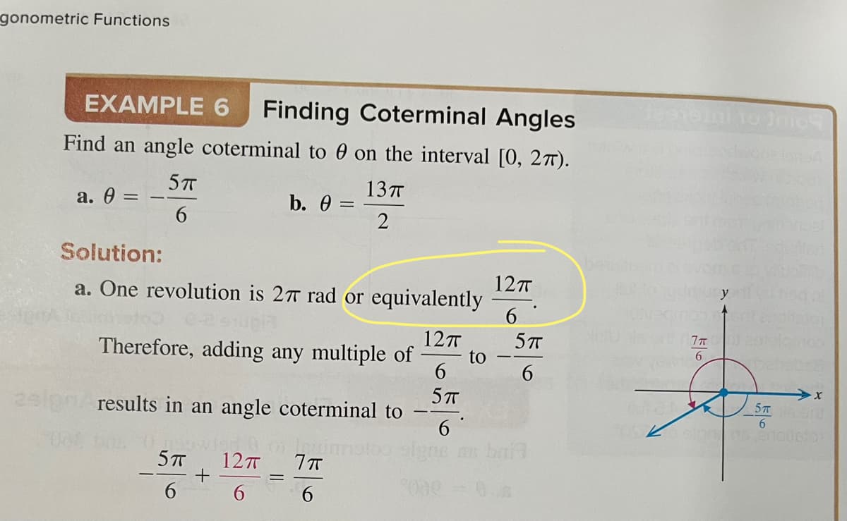 gonometric Functions
EXAMPLE 6 Finding Coterminal Angles
Find an angle coterminal to 0 on the interval [0, 27).
5T
a. 0 =
13TT
2
b. 0 =
Solution:
a. One revolution is 27 rad or equivalently
12T
Therefore, adding any multiple of
6
5TT
results in an angle coterminal to
0 napwig & o im
5TT 12TT
7π
6
6
6
to
12TT
6
5TT
6
Jasnaini to Inno
7π
6
5T 10
6
06 anouston