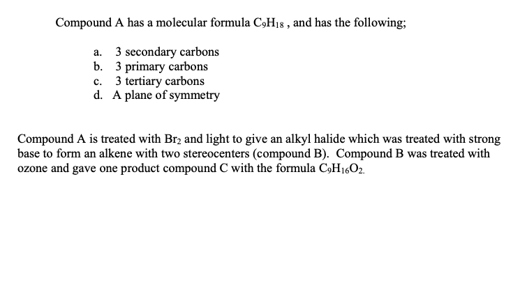 Compound A has a molecular formula C9H18, and has the following;
a.
3 secondary carbons
b.
3 primary carbons
C.
3 tertiary carbons
d. A plane of symmetry
Compound A is treated with Br2 and light to give an alkyl halide which was treated with strong
base to form an alkene with two stereocenters (compound B). Compound B was treated with
ozone and gave one product compound C with the formula C9H16O2.