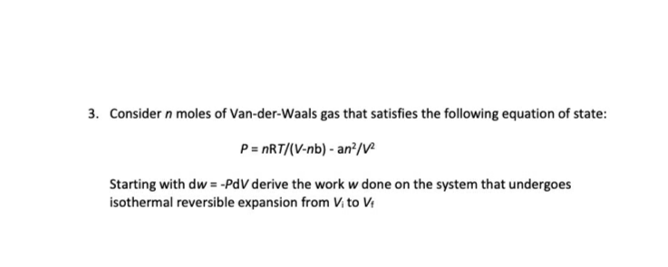 Consider n moles of Van-der-Waals gas that satisfies the following equation of state:
P= nRT/(V-nb) - an?/V
Starting with dw = -PdV derive the work w done on the system that undergoes
isothermal reversible expansion from Vị to V
