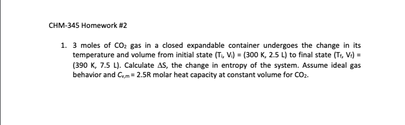 1. 3 moles of CO2 gas in a closed expandable container undergoes the change in its
temperature and volume from initial state (Ti, Vi) = (300 K, 2.5 L) to final state (Tr, V:) =
(390 K, 7.5 L). Calculate AS, the change in entropy of the system. Assume ideal gas
behavior and Cy,m= 2.5R molar heat capacity at constant volume for CO2.
