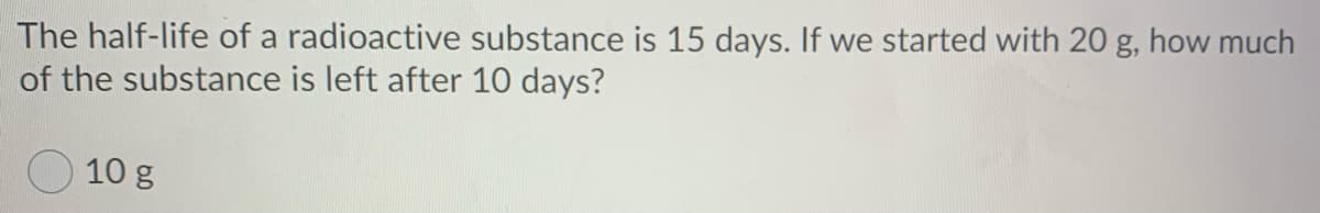 The half-life of a radioactive substance is 15 days. If we started with 20 g, how much
of the substance is left after 10 days?
10 g
