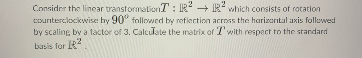 Consider the linear transformationT : R² → R´which consists of rotation
counterclockwise by 90° followed by reflection across the horizontal axis followed
by scaling by a factor of 3. Calculate the matrix of T' with respect to the standard
21
basis for R
