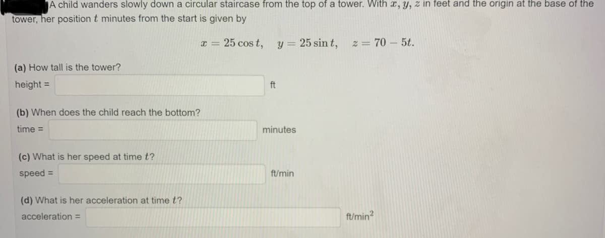 A child wanders slowly down a circular staircase from the top of a tower. With x, y, z in feet and the origin at the base of the
tower, her position t minutes from the start is given by
x = 25 cos t,
y = 25 sin t,
z = 70 – 5t.
(a) How tall is the tower?
height =
ft
(b) When does the child reach the bottom?
time =
minutes
(c) What is her speed at time t?
speed =
ft/min
(d) What is her acceleration at time t?
acceleration =
ft/min?
