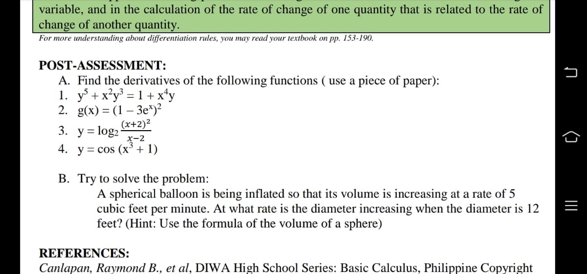 variable, and in the calculation of the rate of change of one quantity that is related to the rate of
change of another quantity.
For more understanding about differentiation rules, you may read your textbook on pp. 153-190.
POST-ASSESSMENT:
A. Find the derivatives of the following functions ( use a piece of paper):
1. y + x*y° = 1 + x*y
2. g(x) = (1 – 3e*)?
(x+2)²
3. у%3D1og2
x-2
y = cos (x³ + 1)
4.
B. Try to solve the problem:
A spherical balloon is being inflated so that its volume is increasing at a rate of 5
cubic feet per minute. At what rate is the diameter increasing when the diameter is 12
feet? (Hint: Use the formula of the volume of a sphere)
REFERENCES:
Canlapan, Raymond B., et al, DIWA High School Series: Basic Calculus, Philippine Copyright
n (] |I
