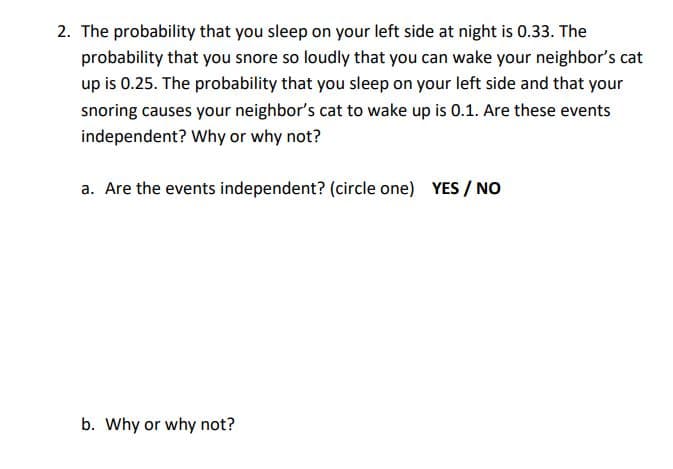 2. The probability that you sleep on your left side at night is 0.33. The
probability that you snore so loudly that you can wake your neighbor's cat
up is 0.25. The probability that you sleep on your left side and that your
snoring causes your neighbor's cat to wake up is 0.1. Are these events
independent? Why or why not?
a. Are the events independent? (circle one) YES / NO
b. Why or why not?
