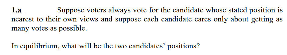 1.a
Suppose voters always vote for the candidate whose stated position is
nearest to their own views and suppose each candidate cares only about getting as
many votes as possible.
In equilibrium, what will be the two candidates' positions?
