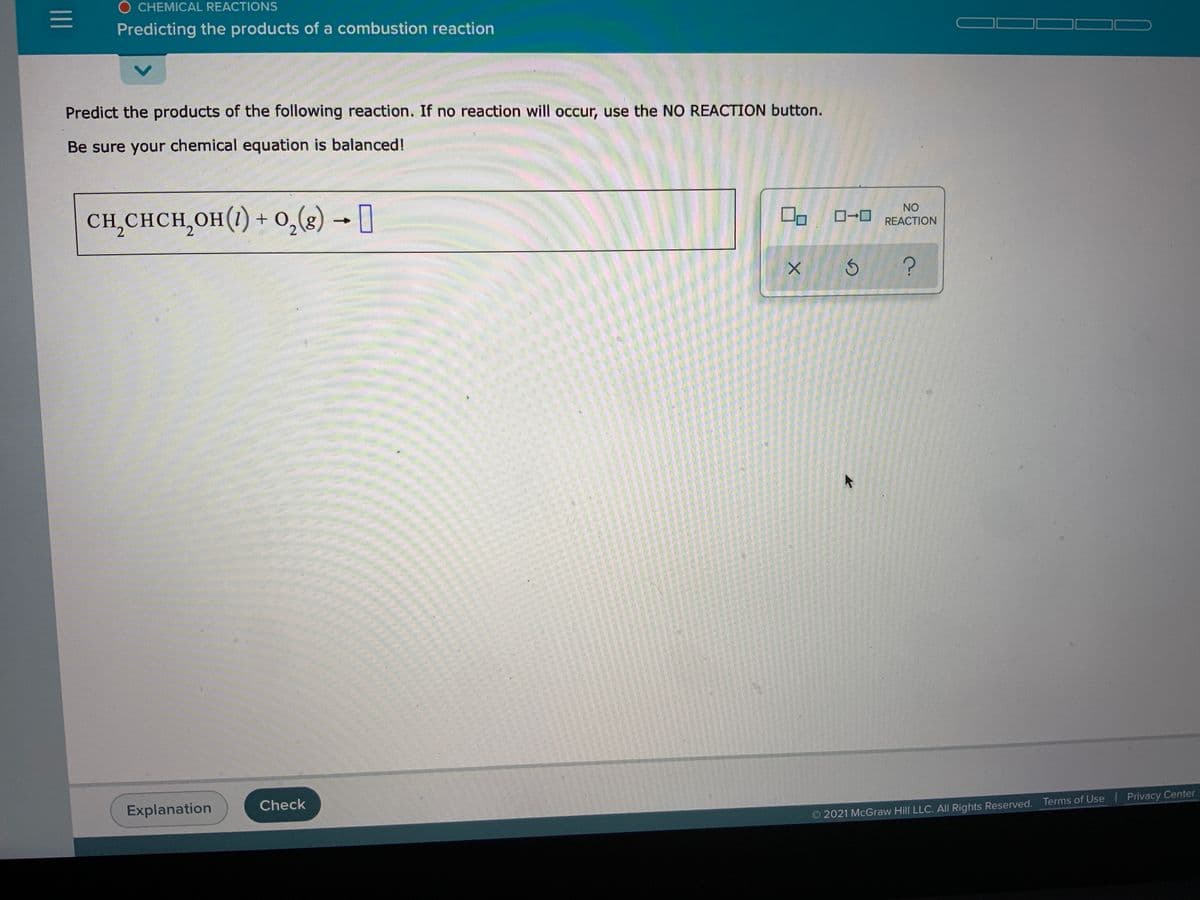 O CHEMICAL REACTIONS
Predicting the products of a combustion reaction
Predict the products of the following reaction. If no reaction will occur, use the NO REACTION button.
Be sure your chemical equation is balanced!
CH,CHCH,OH(1) + 0,(8) → ]
NO
2.
REACTION
Explanation
Check
2021 McGraw Hill LLC. All Rights Reserved. Terms of Use Privacy Center
II
