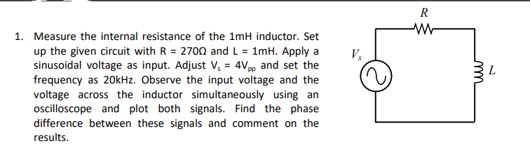 R
1. Measure the internal resistance of the 1mH inductor. Set
up the given circuit with R = 270n and L = 1mH. Apply a
sinusoidal voltage as input. Adjust V, = 4Vpp and set the
frequency as 20kHz. Observe the input voltage and the
V,
L
voltage across the inductor simultaneously using an
ocilloscope and plot both signals. Find the phase
difference between these signals and comment on the
results.
