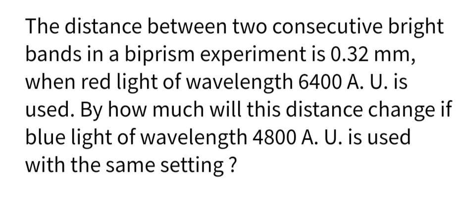 The distance between two consecutive bright
bands in a biprism experiment is 0.32 mm,
when red light of wavelength 6400 A. U. is
used. By how much will this distance change if
blue light of wavelength 4800 A. U. is used
with the same setting ?
