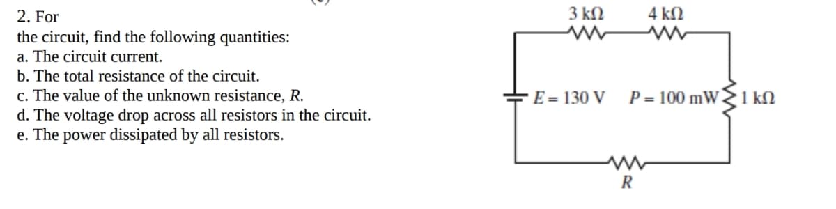 2. For
3 kN
4 kN
the circuit, find the following quantities:
a. The circuit current.
b. The total resistance of the circuit.
c. The value of the unknown resistance, R.
d. The voltage drop across all resistors in the circuit.
e. The power dissipated by all resistors.
E = 130 V
P = 100 mW 1 kN
R
