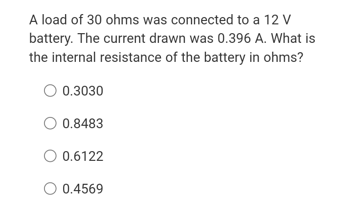 A load of 30 ohms was connected to a 12 V
battery. The current drawn was 0.396 A. What is
the internal resistance of the battery in ohms?
O 0.3030
0.8483
O 0.6122
O 0.4569
