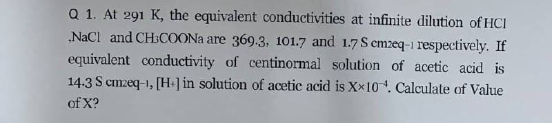 Q 1. At 291 K, the equivalent conductivities at infinite dilution of HCI
NaCl and CH3COONA are 369.3, 101.7 and 1.7 S cm2eq-1 respectively. If
equivalent conductivity of centinormal solution of acetic acid is
14.3 S cmzeq 1, [H+] in solution of acetic acid is Xx10 . Calculate of Value
of X?
