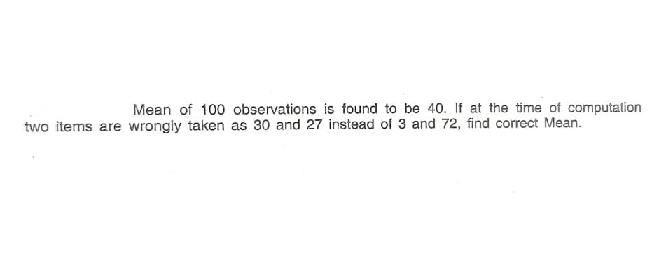 Mean of 100 observations is found to be 40. If at the time of computation
two items are wrongly taken as 30 and 27 instead of 3 and 72, find correct Mean.
