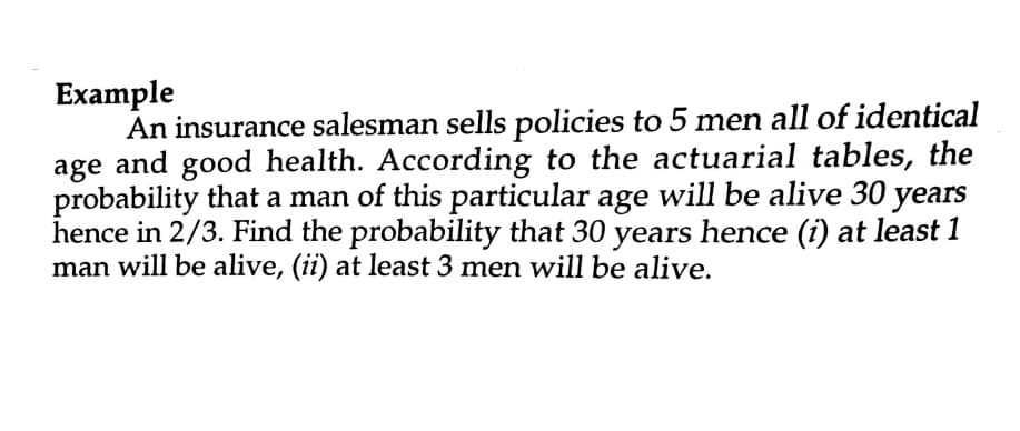 Example
An insurance salesman sells policies to 5 men all of identical
age and good health. According to the actuarial tables, the
probability that a man of this particular age will be alive 30 years
hence in 2/3. Find the probability that 30 years hence (i) at least 1
man will be alive, (ii) at least 3 men will be alive.
