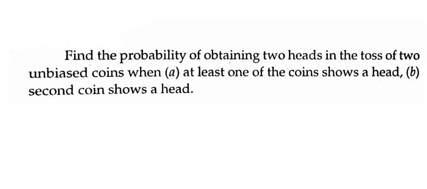 Find the probability of obtaining two heads in the toss of two
unbiased coins when (a) at least one of the coins shows a head, (b)
second coin shows a head.
