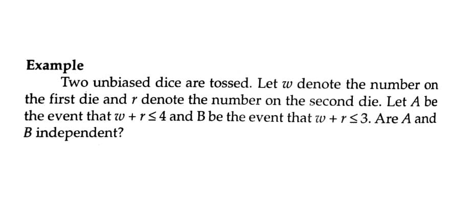 Example
Two unbiased dice are tossed. Let w denote the number on
the first die and r denote the number on the second die. Let A be
the event that w +r<4 and B be the event that wv + r<3. Are A and
B independent?
