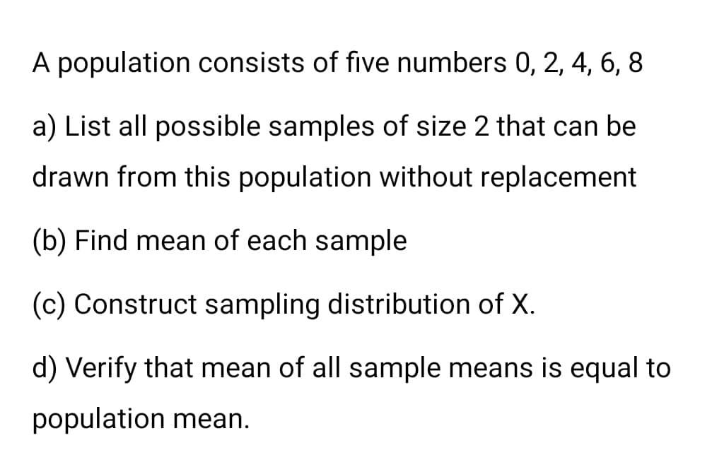 A population consists of five numbers 0, 2, 4, 6, 8
a) List all possible samples of size 2 that can be
drawn from this population without replacement
(b) Find mean of each sample
(c) Construct sampling distribution of X.
d) Verify that mean of all sample means is equal to
population mean.
