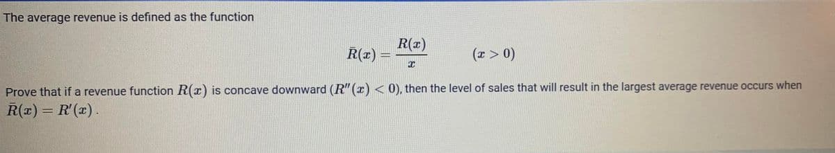 The average revenue is defined as the function
R(x)
R(x) =
(x > 0)
Prove that if a revenue function R(x) is concave downward (R"() < 0), then the level of sales that will result in the largest average revenue occurs when
R(x) = R'(x) .
