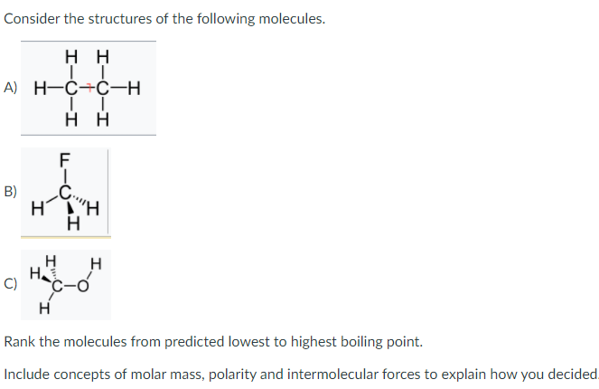 Consider the structures of the following molecules.
нн
A) H-C÷C-H
нн
F
B)
Η Η
H
H
C)
H
Rank the molecules from predicted lowest to highest boiling point.
Include concepts of molar mass, polarity and intermolecular forces to explain how you decided.
