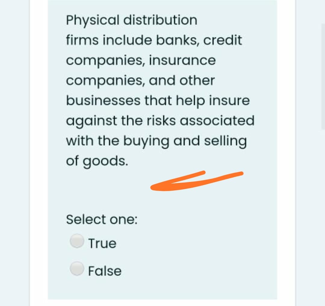 Physical distribution
firms include banks, credit
companies, insurance
companies, and other
businesses that help insure
against the risks associated
with the buying and selling
of goods.
Select one:
True
False
