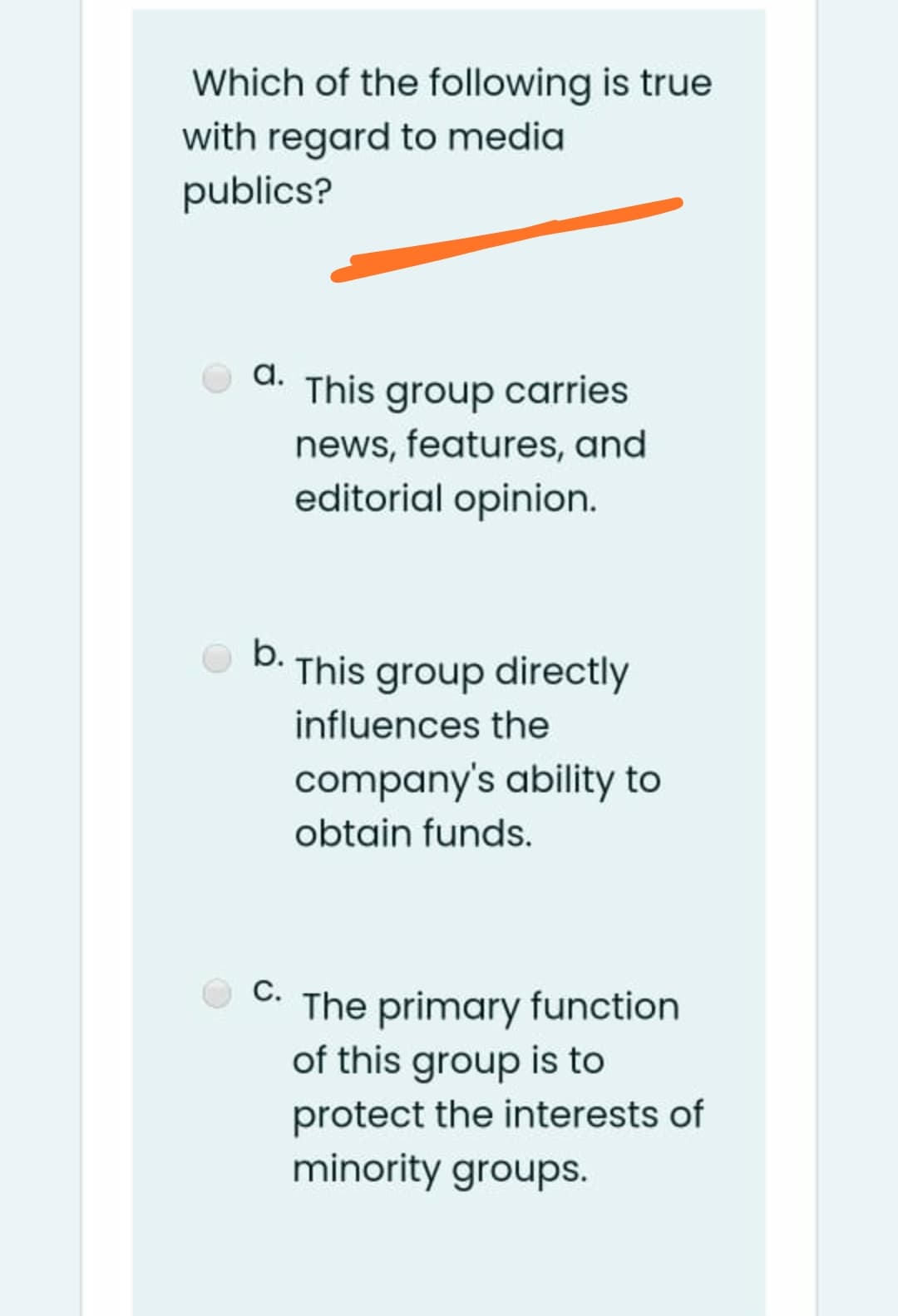 Which of the following is true
with regard to media
publics?
a.
d. This group carries
news, features, and
editorial opinion.
b.
This group directly
influences the
company's ability to
obtain funds.
C. The primary function
of this group is to
protect the interests of
minority groups.
