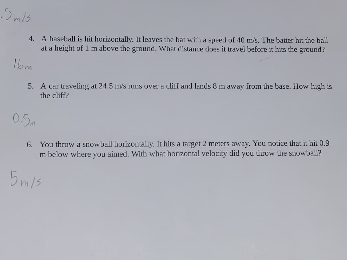 4. A baseball is hit horizontally. It leaves the bat with a speed of 40 m/s. The batter hit the ball
at a height of1 m above the ground. What distance does it travel before it hits the ground?
1bm
5. A car traveling at 24.5 m/s runs over a cliff and lands 8 m away from the base. How high is
the cliff?
0.5m
6. You throw a snowball horizontally. It hits a target 2 meters away. You notice that it hit 0.9
m below where you aimed. With what horizontal velocity did you throw the snowball?
5 m/s
