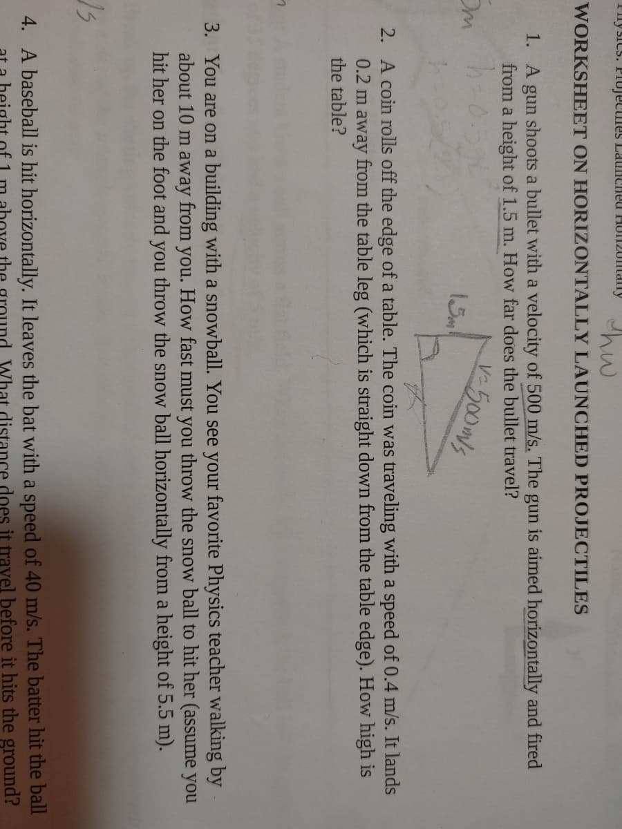Filysics. PIUJECmes LaunCheu HUIT20IaIly
hw
WORKSHEET ON HORIZONTALLY LAUNCHED PROJECTILES
1. A gun shoots a bullet with a velocity of 500 m/s. The gun is aimed horizontally and fired
from a height of 1.5 m. How far does the bullet travel?
500mls
Om
15
2. A coin rolls off the edge of a table. The coin was traveling with a speed of 0.4 m/s. It lands
0.2 m away from the table leg (which is straight down from the table edge). How high is
the table?
し
3. You are on a building with a snowball. You see your favorite Physics teacher walking by
about 10 m away from you. How fast must you throw the snow ball to hit her (assume you
hit her on the foot and you throw the snow ball horizontally from a height of 5.5 m).
4. A baseball is hit horizontally. It leaves the bat with a speed of 40 m/s. The batter hit the ball
What distance does it travel before it hits the ground?
of 1
the
