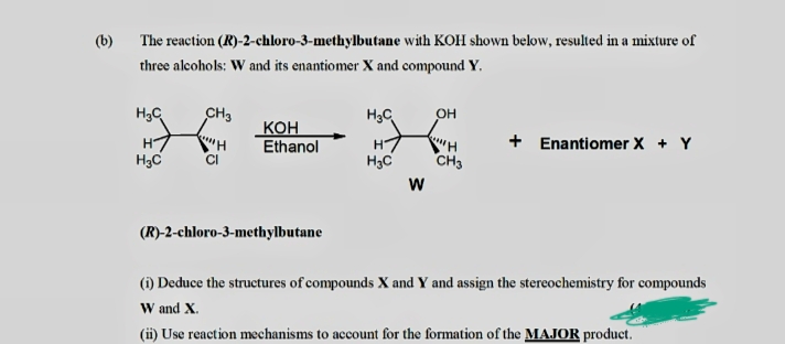 (b) The reaction (R)-2-chloro-3-methylbutane with KOH shown below, resulted in a mixture of
three alcohols: W and its enantiomer X and compound Y.
H3C
CH3
H3C
он
Кон
Ethanol
+ Enantiomer X + Y
H
H3C
H3C
CH3
W
(R)-2-chloro-3-methylbutane
(i) Deduce the structures of compounds X and Y and assign the stereochemistry for compounds
W and X.
(i) Use reaction mechanisms to account for the formation of the MAJOR product.
