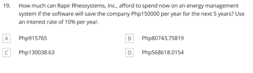 19.
How much can Rapir Rheosystems, Inc., afford to spend now on an energy management
system if the software will save the company Php150000 per year for the next 5 years? Use
an interest rate of 10% per year.
A
Php915765
Php80743.75819
Php130038.63
Php568618.0154

