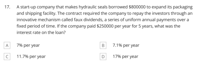 17. A start-up company that makes hydraulic seals borrowed $800000 to expand its packaging
and shipping facility. The contract required the company to repay the investors through an
innovative mechanism called faux dividends, a series of uniform annual payments over a
fixed period of time. If the company paid $250000 per year for 5 years, what was the
interest rate on the loan?
A
7% per year
7.1% per year
11.7% per year
17% per year
