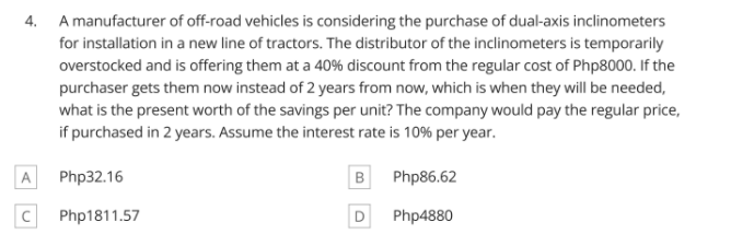 4. A manufacturer of off-road vehicles is considering the purchase of dual-axis inclinometers
for installation in a new line of tractors. The distributor of the inclinometers is temporarily
overstocked and is offering them at a 40% discount from the regular cost of Php8000. If the
purchaser gets them now instead of 2 years from now, which is when they will be needed,
what is the present worth of the savings per unit? The company would pay the regular price,
if purchased in 2 years. Assume the interest rate is 10% per year.
A Php32.16
B Php86.62
C Php1811.57
Php4880
D
