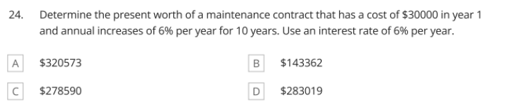 24.
Determine the present worth of a maintenance contract that has a cost of $30000 in year 1
and annual increases of 6% per year for 10 years. Use an interest rate of 6% per year.
A
$320573
$143362
$278590
D
$283019
