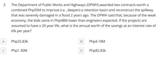 3. The Department of Public Works and Highways (DPWH) awarded two contracts worth a
combined Php55M to improve (i.e., deepen) a retention basin and reconstruct the spillway
that was severely damaged in a flood 2 years ago. The DPWH said that, because of the weak
economy, the bids came in Php48M lower than engineers expected. If the projects are
assumed to have a 20-year life, what is the annual worth of the savings at an interest rate of
6% per year?
A
Php25.83k
B
Php4.18M
Php1.30M
D
Php82.83k
