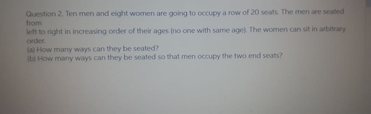 Question 2. Ten men and eight women are going to occupy a row of 20 seats. The men are seated
from
left to right in increasing order of their ages (no one with same age). The women can sit in arbitrary
order.
(a) How many ways can they be seated?
(b) How many ways can they be seated so that men occupy the two end seats?
