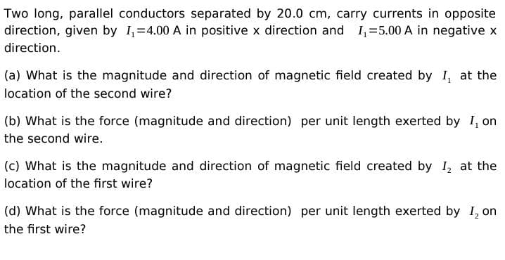 Two long, parallel conductors separated by 20.0 cm, carry currents in opposite
direction, given by I=4.00 A in positive x direction and I,=5.00 A in negative x
direction.
(a) What is the magnitude and direction of magnetic field created by 1, at the
location of the second wire?
(b) What is the force (magnitude and direction) per unit length exerted by I, on
the second wire.
(c) What is the magnitude and direction of magnetic field created by I, at the
location of the first wire?
(d) What is the force (magnitude and direction) per unit length exerted by I, on
the first wire?
