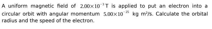 A uniform magnetic field of 2.00x10 3T is applied to put an electron into a
circular orbit with angular momentum 5.00x10
radius and the speed of the electron.
25
kg m?/s. Calculate the orbital
