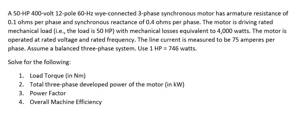 A 50-HP 400-volt 12-pole 60-Hz wye-connected 3-phase synchronous motor has armature resistance of
0.1 ohms per phase and synchronous reactance of 0.4 ohms per phase. The motor is driving rated
mechanical load (i.e., the load is 50 HP) with mechanical losses equivalent to 4,000 watts. The motor is
operated at rated voltage and rated frequency. The line current is measured to be 75 amperes per
phase. Assume a balanced three-phase system. Use 1 HP = 746 watts.
Solve for the following:
1. Load Torque (in Nm)
2. Total three-phase developed power of the motor (in kW)
3. Power Factor
4. Overall Machine Efficiency