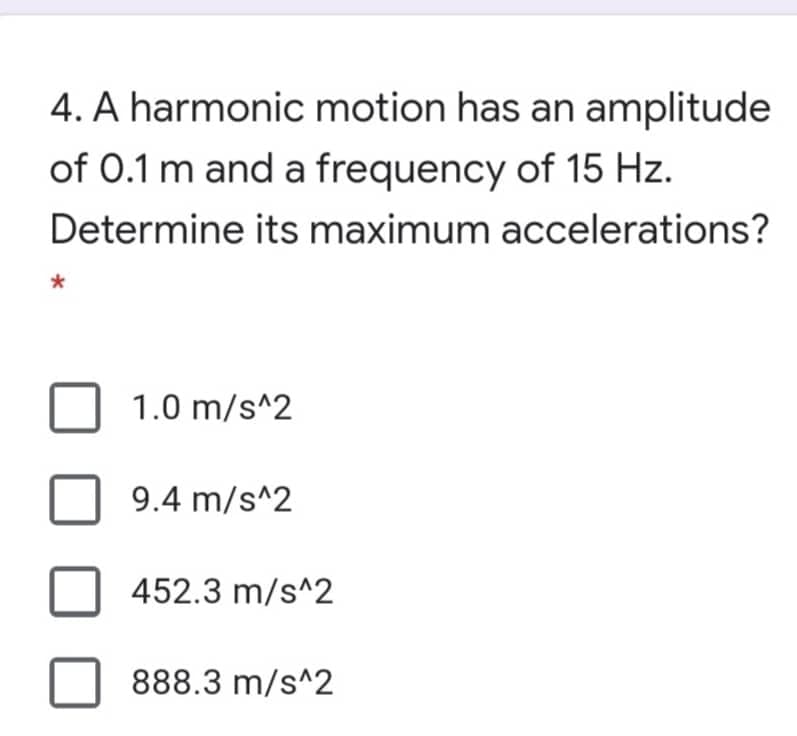 4. A harmonic motion has an amplitude
of 0.1 m and a frequency of 15 Hz.
Determine its maximum accelerations?
1.0 m/s^2
9.4 m/s^2
452.3 m/s^2
888.3 m/s^2
