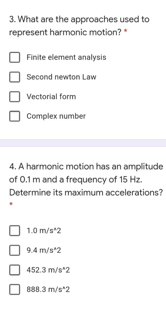 3. What are the approaches used to
represent harmonic motion? *
Finite element analysis
Second newton Law
Vectorial form
Complex number
4. A harmonic motion has an amplitude
of 0.1 m and a frequency of 15 Hz.
Determine its maximum accelerations?
1.0 m/s^2
9.4 m/s^2
452.3 m/s^2
888.3 m/s^2
