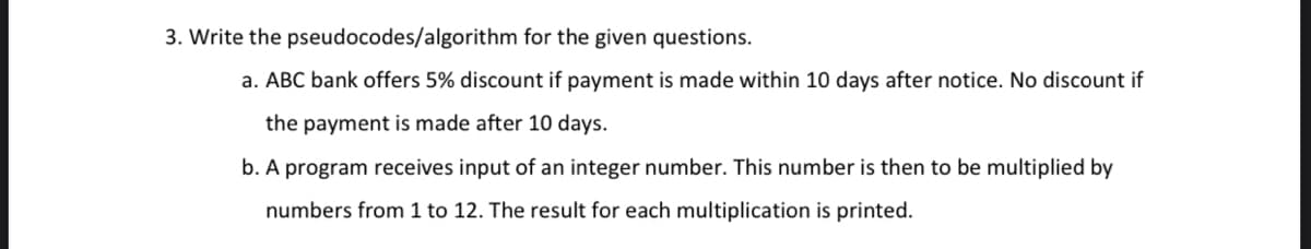 3. Write the pseudocodes/algorithm for the given questions.
a. ABC bank offers 5% discount if payment is made within 10 days after notice. No discount if
the payment is made after 10 days.
b. A program receives input of an integer number. This number is then to be multiplied by
numbers from 1 to 12. The result for each multiplication is printed.
